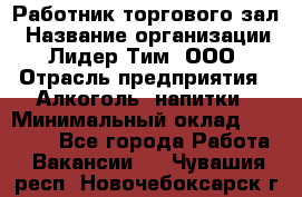 Работник торгового зал › Название организации ­ Лидер Тим, ООО › Отрасль предприятия ­ Алкоголь, напитки › Минимальный оклад ­ 28 000 - Все города Работа » Вакансии   . Чувашия респ.,Новочебоксарск г.